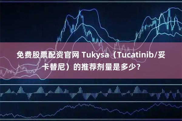 免费股票配资官网 Tukysa（Tucatinib/妥卡替尼）的推荐剂量是多少？
