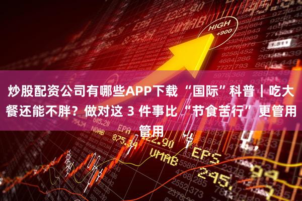 炒股配资公司有哪些APP下载 “国际”科普｜吃大餐还能不胖？做对这 3 件事比 “节食苦行” 更管用