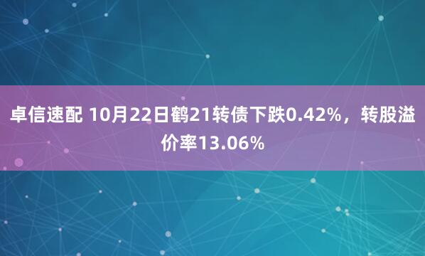 卓信速配 10月22日鹤21转债下跌0.42%，转股溢价率13.06%
