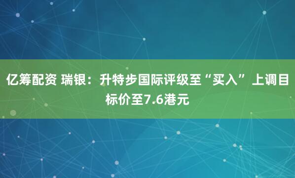 亿筹配资 瑞银：升特步国际评级至“买入” 上调目标价至7.6港元