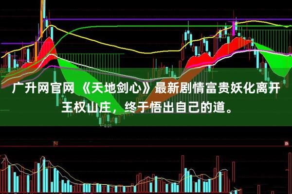 广升网官网 《天地剑心》最新剧情富贵妖化离开王权山庄，终于悟出自己的道。