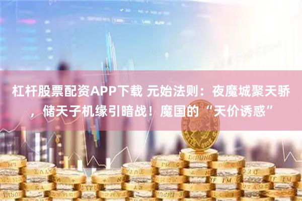 杠杆股票配资APP下载 元始法则：夜魔城聚天骄，储天子机缘引暗战！魔国的 “天价诱惑”