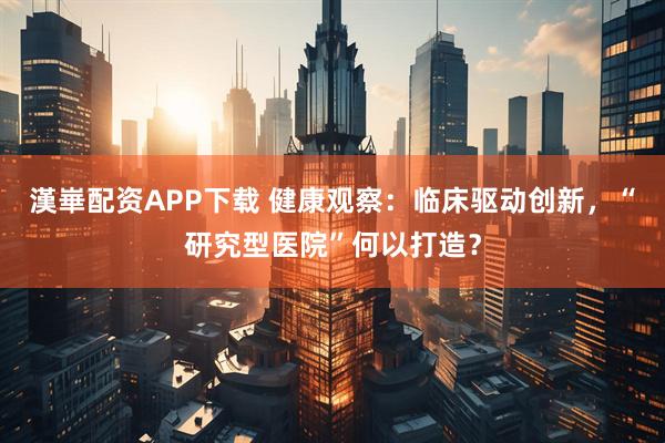 漢崋配资APP下载 健康观察：临床驱动创新，“研究型医院”何以打造？