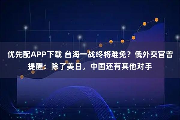 优先配APP下载 台海一战终将难免？俄外交官曾提醒：除了美日，中国还有其他对手