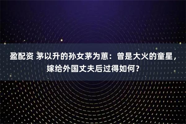 盈配资 茅以升的孙女茅为蕙：曾是大火的童星，嫁给外国丈夫后过得如何？