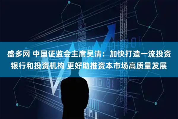 盛多网 中国证监会主席吴清：加快打造一流投资银行和投资机构 更好助推资本市场高质量发展