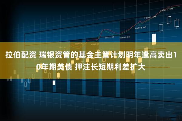 拉伯配资 瑞银资管的基金主管计划明年逢高卖出10年期美债 押注长短期利差扩大