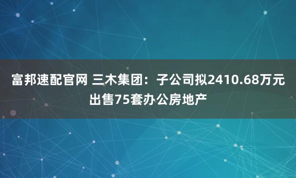 富邦速配官网 三木集团：子公司拟2410.68万元出售75套办公房地产