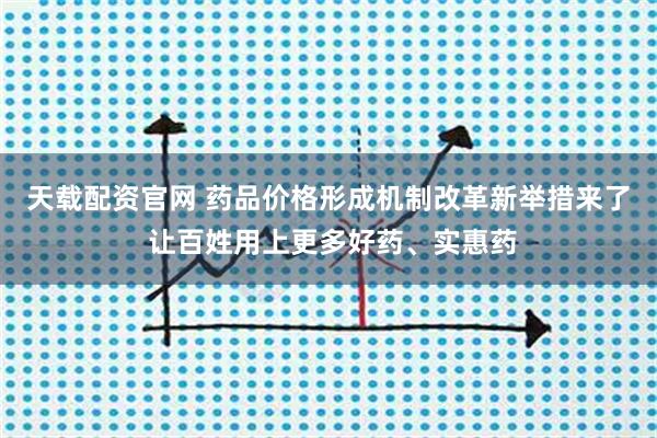 天载配资官网 药品价格形成机制改革新举措来了 让百姓用上更多好药、实惠药