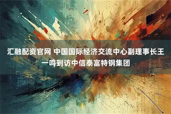 汇融配资官网 中国国际经济交流中心副理事长王一鸣到访中信泰富特钢集团