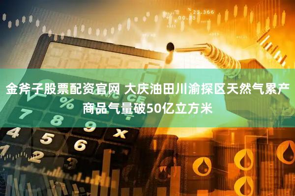 金斧子股票配资官网 大庆油田川渝探区天然气累产商品气量破50亿立方米