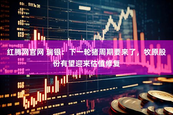 红腾网官网 瑞银：下一轮猪周期要来了，牧原股份有望迎来估值修复