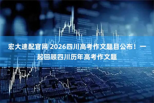 宏大速配官网 2026四川高考作文题目公布！一起回顾四川历年高考作文题