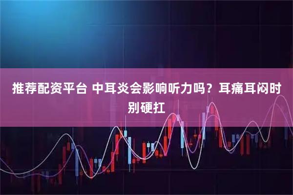 推荐配资平台 中耳炎会影响听力吗？耳痛耳闷时别硬扛