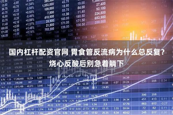 国内杠杆配资官网 胃食管反流病为什么总反复？烧心反酸后别急着躺下