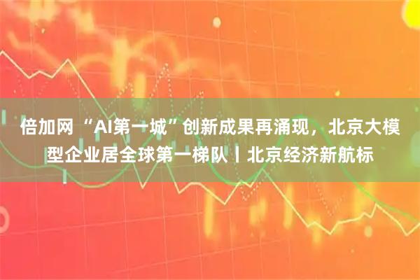 倍加网 “AI第一城”创新成果再涌现，北京大模型企业居全球第一梯队丨北京经济新航标