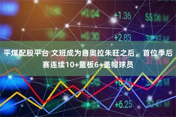 平煤配股平台 文班成为自奥拉朱旺之后，首位季后赛连续10+篮板6+盖帽球员